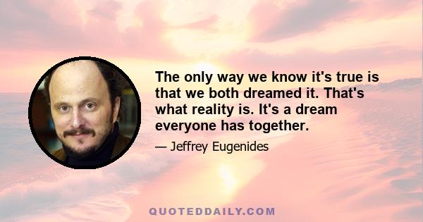 The only way we know it's true is that we both dreamed it. That's what reality is. It's a dream everyone has together.