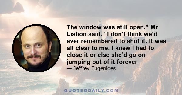 The window was still open.” Mr Lisbon said. “I don’t think we’d ever remembered to shut it. It was all clear to me. I knew I had to close it or else she’d go on jumping out of it forever