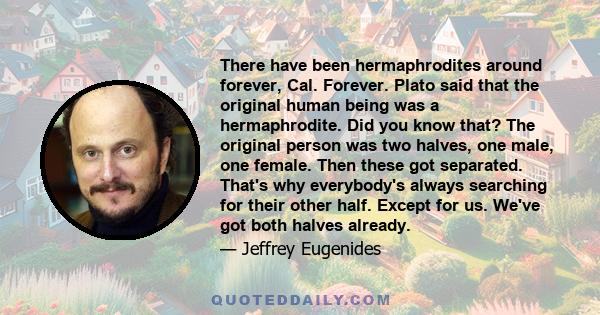 There have been hermaphrodites around forever, Cal. Forever. Plato said that the original human being was a hermaphrodite. Did you know that? The original person was two halves, one male, one female. Then these got