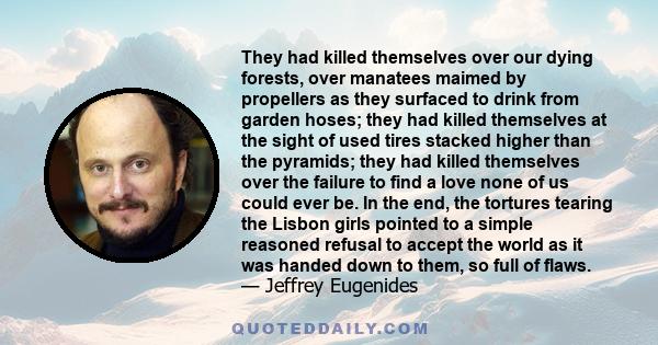 They had killed themselves over our dying forests, over manatees maimed by propellers as they surfaced to drink from garden hoses; they had killed themselves at the sight of used tires stacked higher than the pyramids;