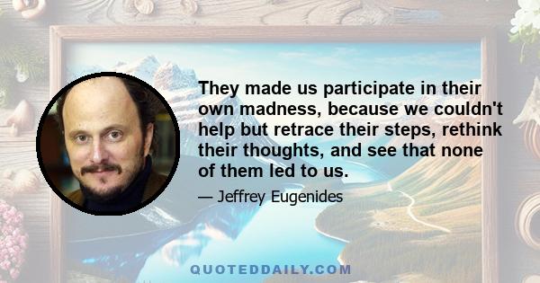 They made us participate in their own madness, because we couldn't help but retrace their steps, rethink their thoughts, and see that none of them led to us.