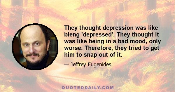 They thought depression was like bieng 'depressed'. They thought it was like being in a bad mood, only worse. Therefore, they tried to get him to snap out of it.