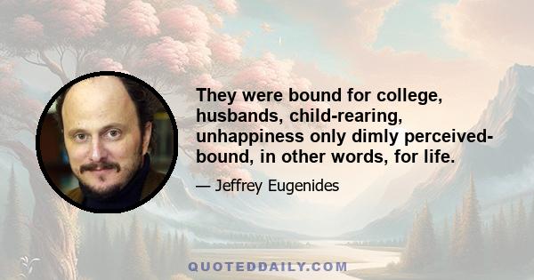 They were bound for college, husbands, child-rearing, unhappiness only dimly perceived- bound, in other words, for life.