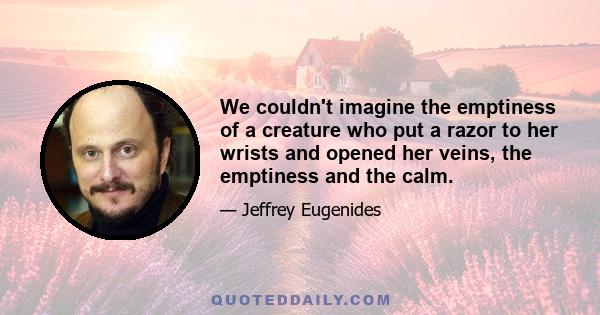 We couldn't imagine the emptiness of a creature who put a razor to her wrists and opened her veins, the emptiness and the calm.