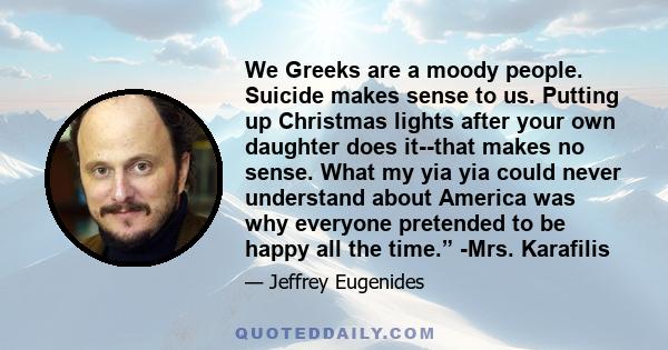 We Greeks are a moody people. Suicide makes sense to us. Putting up Christmas lights after your own daughter does it--that makes no sense. What my yia yia could never understand about America was why everyone pretended