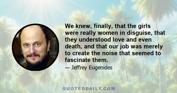 We knew, finally, that the girls were really women in disguise, that they understood love and even death, and that our job was merely to create the noise that seemed to fascinate them.