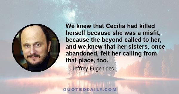 We knew that Cecilia had killed herself because she was a misfit, because the beyond called to her, and we knew that her sisters, once abandoned, felt her calling from that place, too.