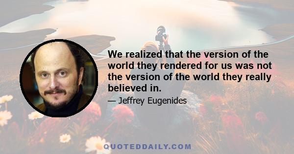 We realized that the version of the world they rendered for us was not the version of the world they really believed in.