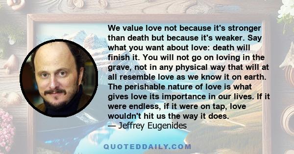 We value love not because it's stronger than death but because it's weaker. Say what you want about love: death will finish it. You will not go on loving in the grave, not in any physical way that will at all resemble