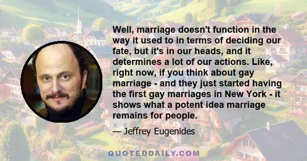 Well, marriage doesn't function in the way it used to in terms of deciding our fate, but it's in our heads, and it determines a lot of our actions. Like, right now, if you think about gay marriage - and they just