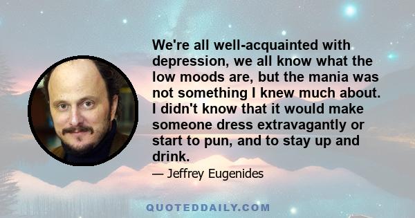 We're all well-acquainted with depression, we all know what the low moods are, but the mania was not something I knew much about. I didn't know that it would make someone dress extravagantly or start to pun, and to stay 