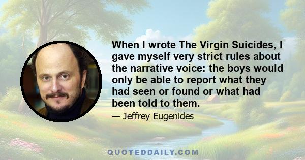 When I wrote The Virgin Suicides, I gave myself very strict rules about the narrative voice: the boys would only be able to report what they had seen or found or what had been told to them.