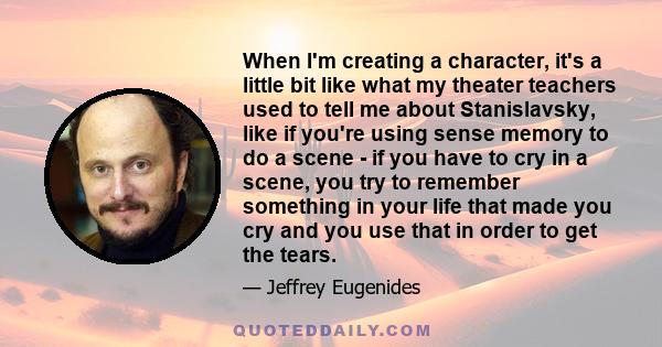 When I'm creating a character, it's a little bit like what my theater teachers used to tell me about Stanislavsky, like if you're using sense memory to do a scene - if you have to cry in a scene, you try to remember