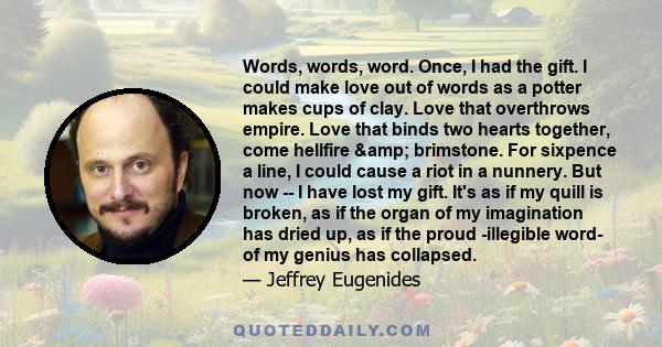 Words, words, word. Once, I had the gift. I could make love out of words as a potter makes cups of clay. Love that overthrows empire. Love that binds two hearts together, come hellfire & brimstone. For sixpence a