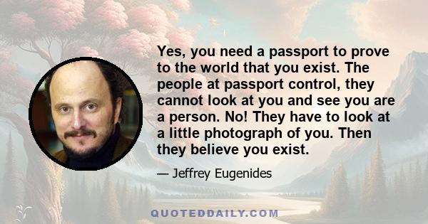 Yes, you need a passport to prove to the world that you exist. The people at passport control, they cannot look at you and see you are a person. No! They have to look at a little photograph of you. Then they believe you 