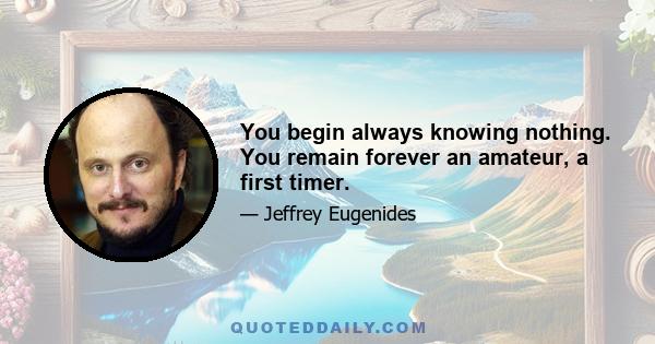 You begin always knowing nothing. You remain forever an amateur, a first timer.