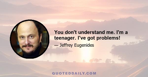 You don't understand me. I'm a teenager. I've got problems!