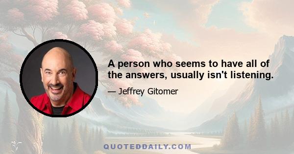 A person who seems to have all of the answers, usually isn't listening.