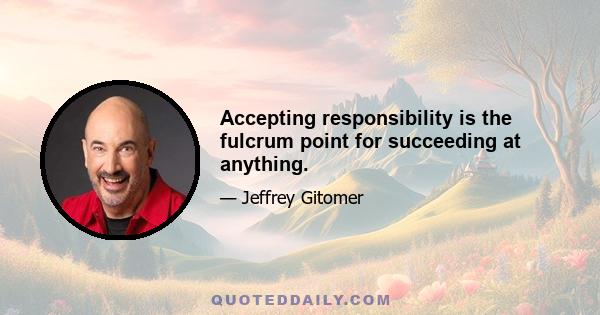 Accepting responsibility is the fulcrum point for succeeding at anything.