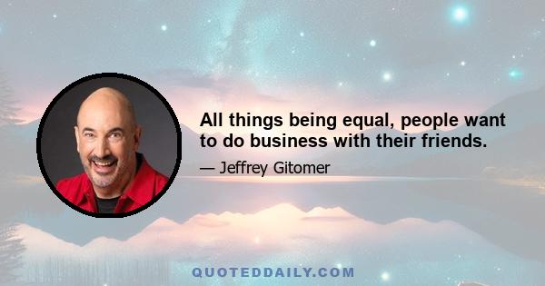 All things being equal, people want to do business with their friends.