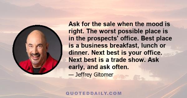 Ask for the sale when the mood is right. The worst possible place is in the prospects' office. Best place is a business breakfast, lunch or dinner. Next best is your office. Next best is a trade show. Ask early, and ask 