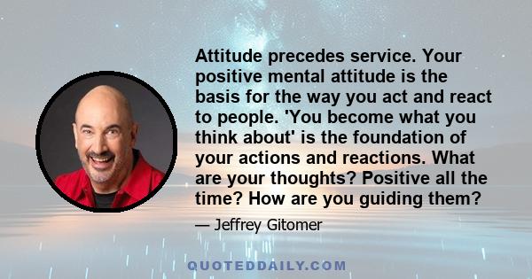 Attitude precedes service. Your positive mental attitude is the basis for the way you act and react to people. 'You become what you think about' is the foundation of your actions and reactions. What are your thoughts?