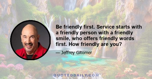 Be friendly first. Service starts with a friendly person with a friendly smile, who offers friendly words first. How friendly are you?