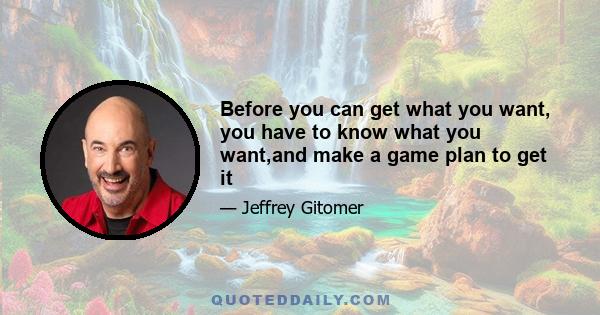 Before you can get what you want, you have to know what you want,and make a game plan to get it