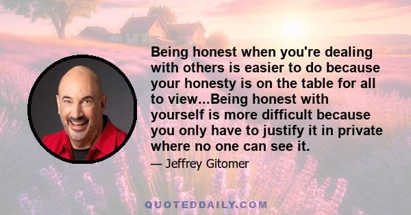 Being honest when you're dealing with others is easier to do because your honesty is on the table for all to view...Being honest with yourself is more difficult because you only have to justify it in private where no