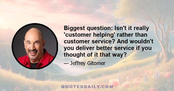 Biggest question: Isn't it really 'customer helping' rather than customer service? And wouldn't you deliver better service if you thought of it that way?