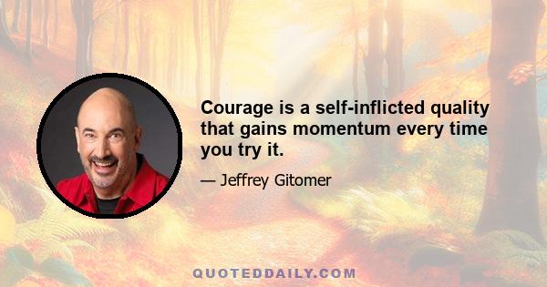 Courage is a self-inflicted quality that gains momentum every time you try it.