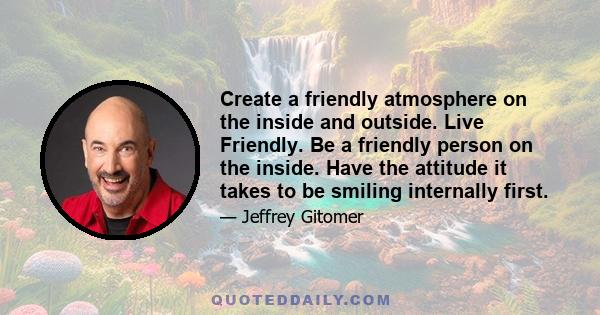 Create a friendly atmosphere on the inside and outside. Live Friendly. Be a friendly person on the inside. Have the attitude it takes to be smiling internally first.