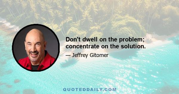 Don't dwell on the problem; concentrate on the solution.