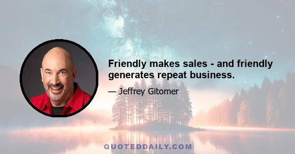 Friendly makes sales - and friendly generates repeat business.