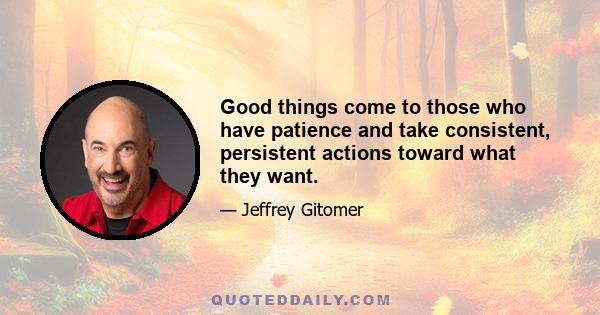 Good things come to those who have patience and take consistent, persistent actions toward what they want.