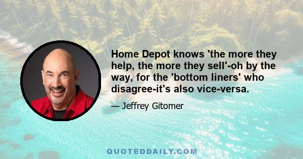 Home Depot knows 'the more they help, the more they sell'-oh by the way, for the 'bottom liners' who disagree-it's also vice-versa.