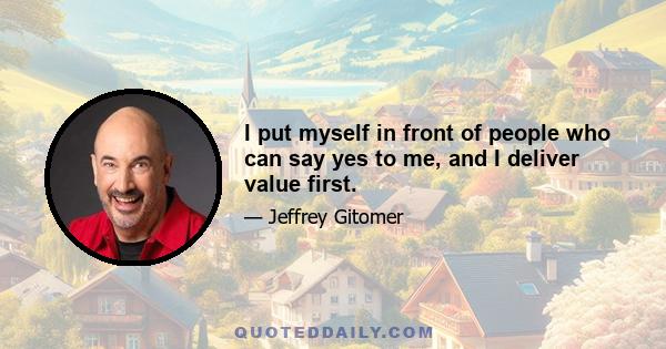 I put myself in front of people who can say yes to me, and I deliver value first.