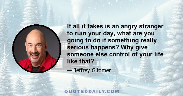 If all it takes is an angry stranger to ruin your day, what are you going to do if something really serious happens? Why give someone else control of your life like that?