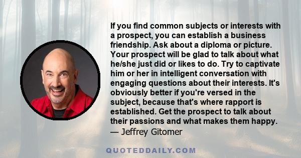 If you find common subjects or interests with a prospect, you can establish a business friendship. Ask about a diploma or picture. Your prospect will be glad to talk about what he/she just did or likes to do. Try to