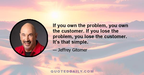 If you own the problem, you own the customer. If you lose the problem, you lose the customer. It's that simple.