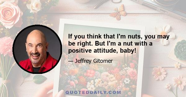 If you think that I'm nuts, you may be right. But I'm a nut with a positive attitude, baby!