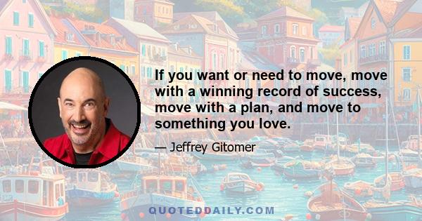 If you want or need to move, move with a winning record of success, move with a plan, and move to something you love.