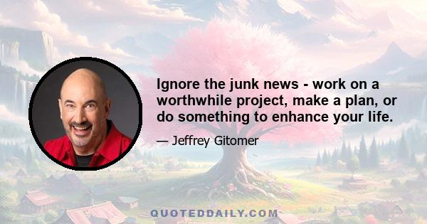 Ignore the junk news - work on a worthwhile project, make a plan, or do something to enhance your life.