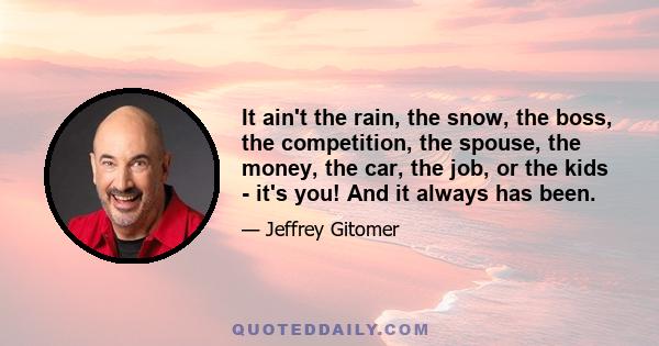 It ain't the rain, the snow, the boss, the competition, the spouse, the money, the car, the job, or the kids - it's you! And it always has been.