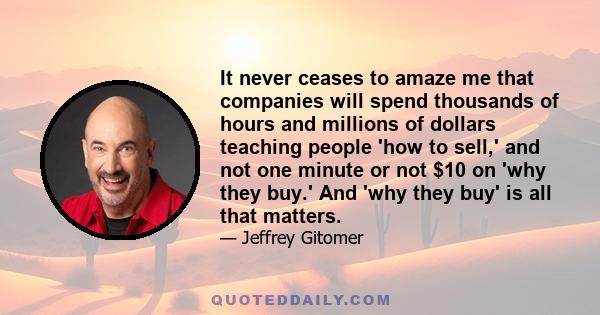 It never ceases to amaze me that companies will spend thousands of hours and millions of dollars teaching people 'how to sell,' and not one minute or not $10 on 'why they buy.' And 'why they buy' is all that matters.