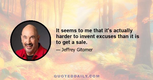 It seems to me that it's actually harder to invent excuses than it is to get a sale.