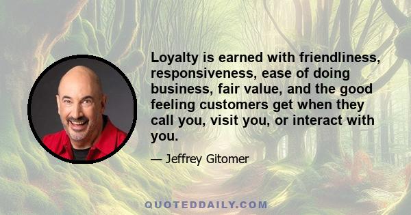 Loyalty is earned with friendliness, responsiveness, ease of doing business, fair value, and the good feeling customers get when they call you, visit you, or interact with you.