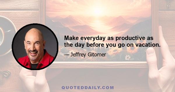 Make everyday as productive as the day before you go on vacation.