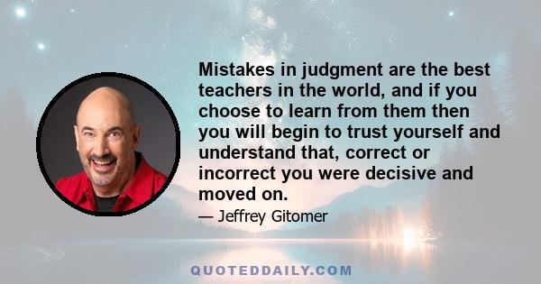 Mistakes in judgment are the best teachers in the world, and if you choose to learn from them then you will begin to trust yourself and understand that, correct or incorrect you were decisive and moved on.