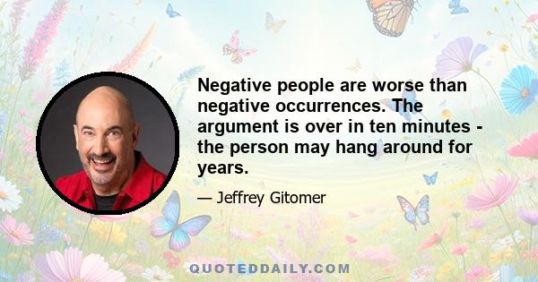 Negative people are worse than negative occurrences. The argument is over in ten minutes - the person may hang around for years.